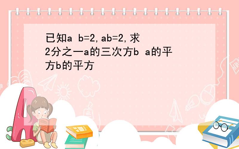 已知a b=2,ab=2,求2分之一a的三次方b a的平方b的平方