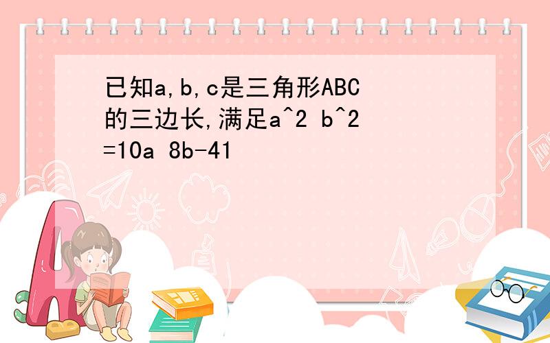 已知a,b,c是三角形ABC的三边长,满足a^2 b^2=10a 8b-41