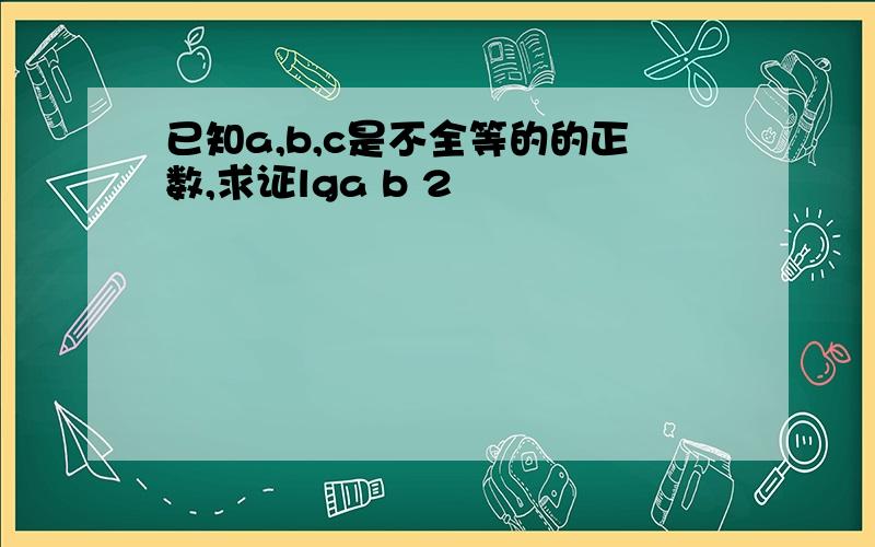 已知a,b,c是不全等的的正数,求证lga b 2