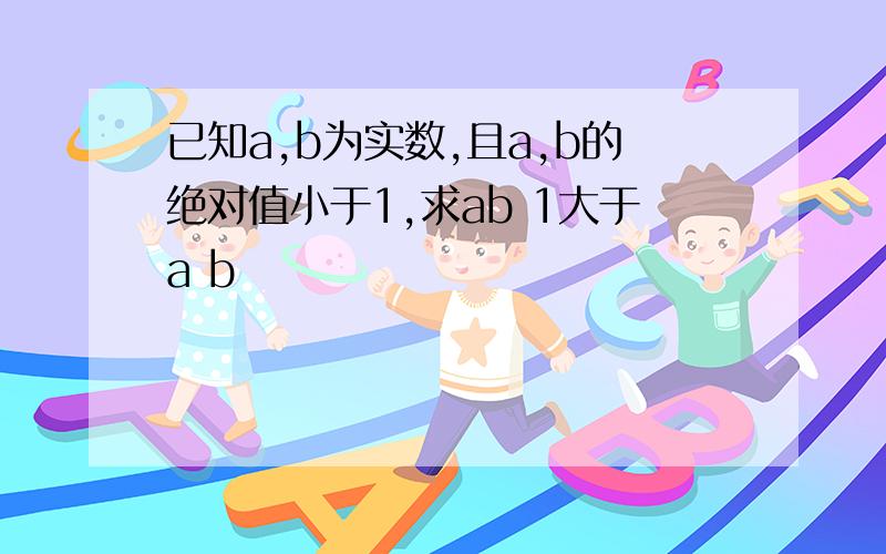 已知a,b为实数,且a,b的绝对值小于1,求ab 1大于a b