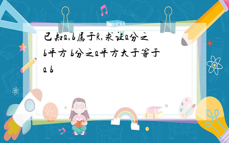 已知a,b属于R,求证a分之b平方 b分之a平方大于等于a b