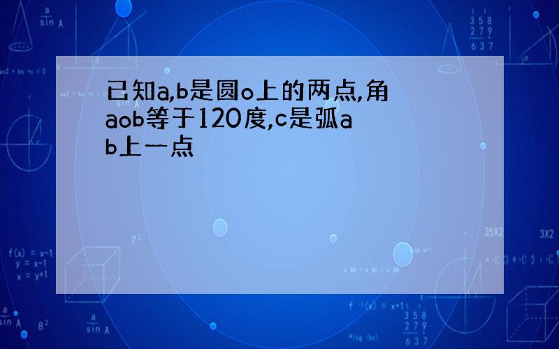 已知a,b是圆o上的两点,角aob等于120度,c是弧ab上一点