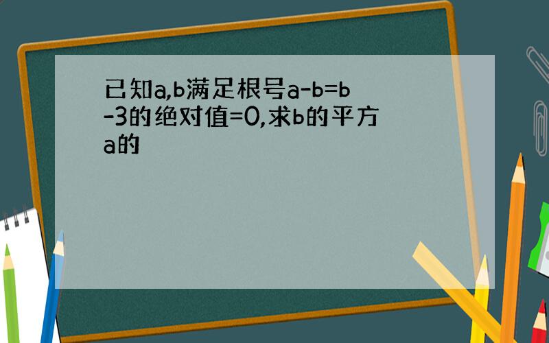 已知a,b满足根号a-b=b-3的绝对值=0,求b的平方a的