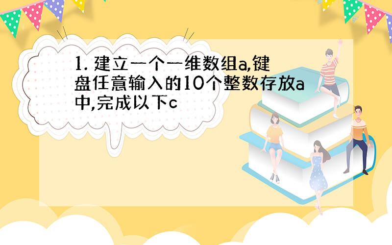 1. 建立一个一维数组a,键盘任意输入的10个整数存放a中,完成以下c