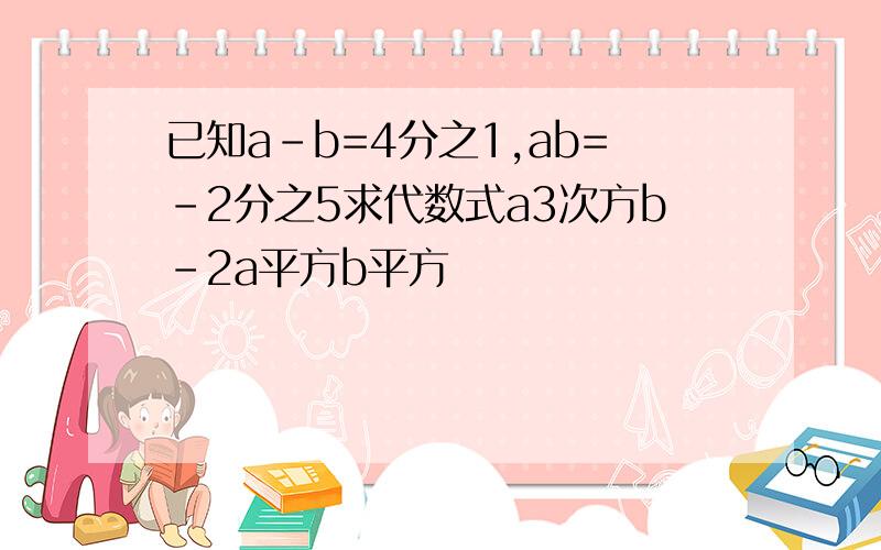 已知a-b=4分之1,ab=-2分之5求代数式a3次方b-2a平方b平方