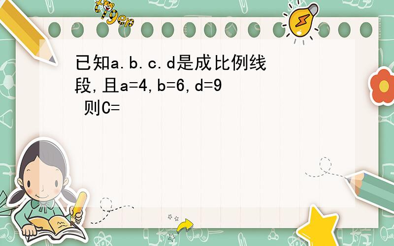 已知a.b.c.d是成比例线段,且a=4,b=6,d=9 则C=