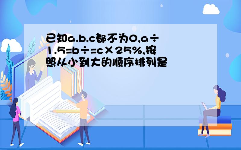 已知a.b.c都不为0,a÷1.5=b÷=c×25%,按照从小到大的顺序排列是