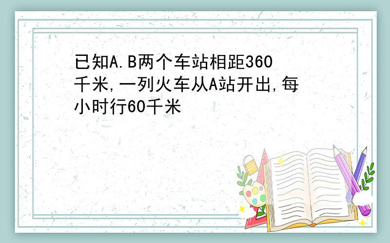 已知A.B两个车站相距360千米,一列火车从A站开出,每小时行60千米