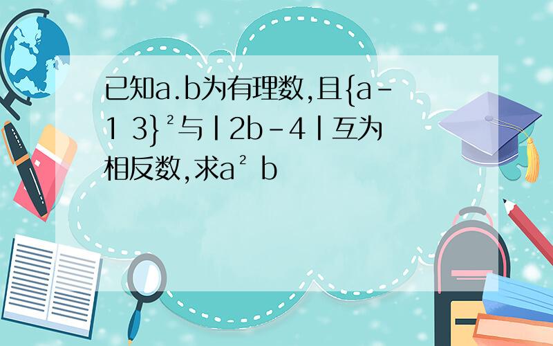 已知a.b为有理数,且{a-1 3}²与丨2b-4丨互为相反数,求a² b