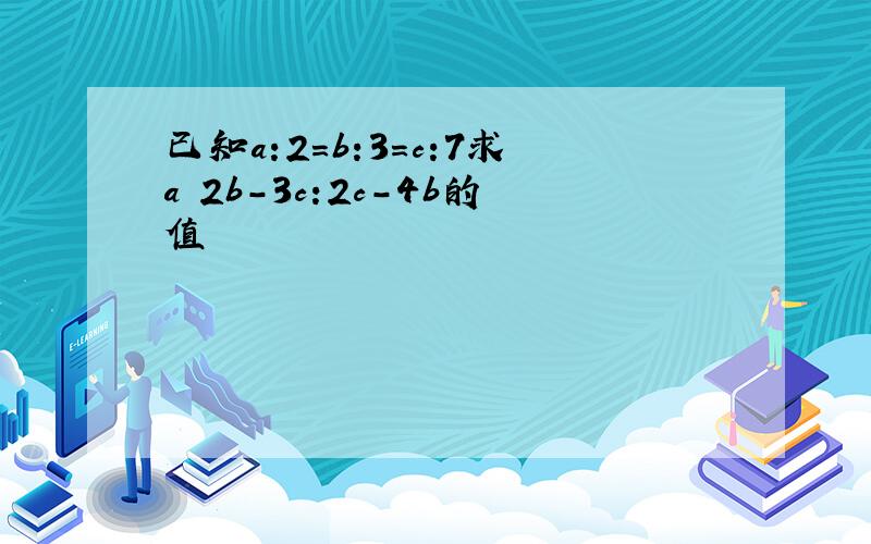 已知a:2=b:3=c:7求a 2b-3c:2c-4b的值