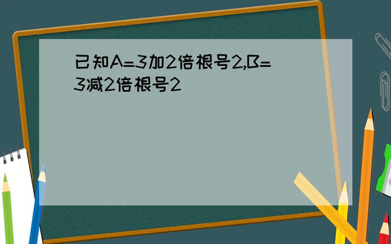 已知A=3加2倍根号2,B=3减2倍根号2