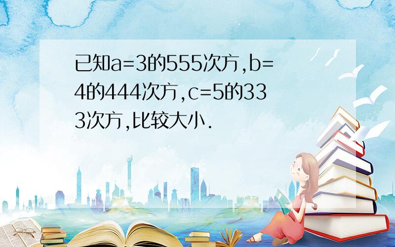 已知a=3的555次方,b=4的444次方,c=5的333次方,比较大小.