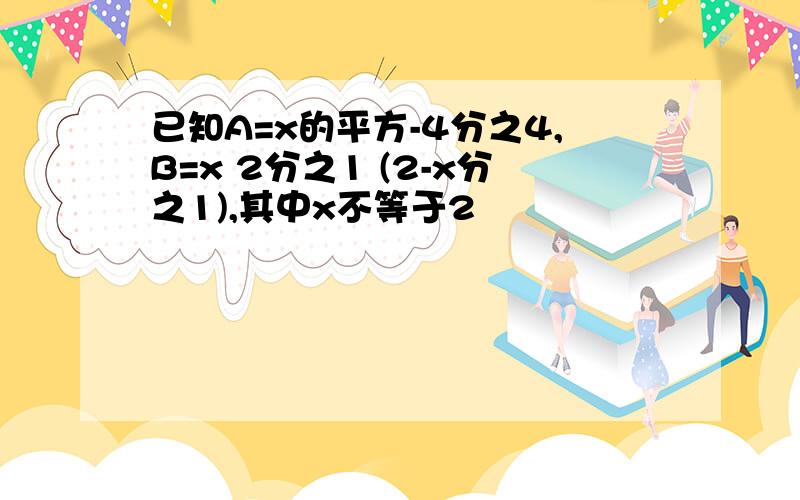 已知A=x的平方-4分之4,B=x 2分之1 (2-x分之1),其中x不等于2