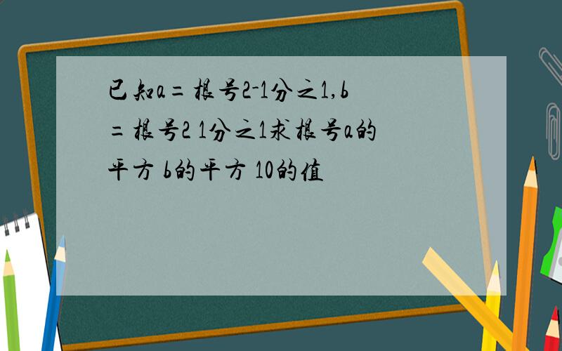 已知a=根号2-1分之1,b=根号2 1分之1求根号a的平方 b的平方 10的值