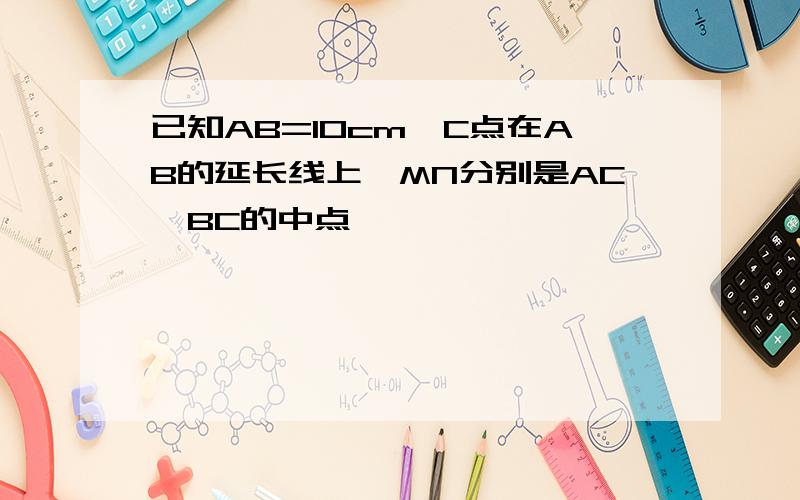 已知AB=10cm,C点在AB的延长线上,MN分别是AC,BC的中点