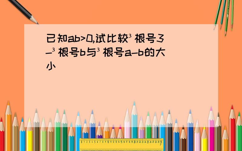 已知ab>0,试比较³根号3-³根号b与³根号a-b的大小