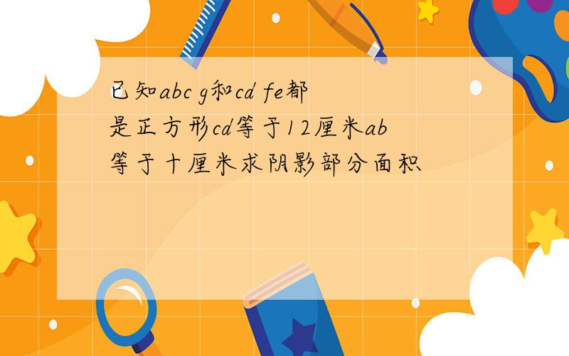 已知abc g和cd fe都是正方形cd等于12厘米ab等于十厘米求阴影部分面积