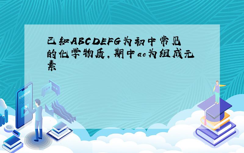 已知ABCDEFG为初中常见的化学物质,期中ac为组成元素