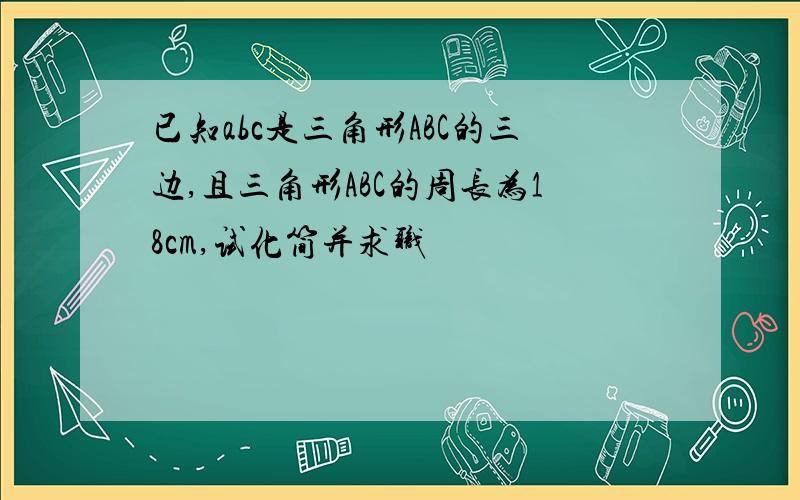 已知abc是三角形ABC的三边,且三角形ABC的周长为18cm,试化简并求职