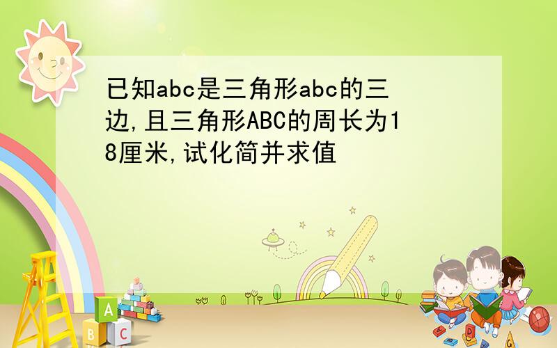 已知abc是三角形abc的三边,且三角形ABC的周长为18厘米,试化简并求值