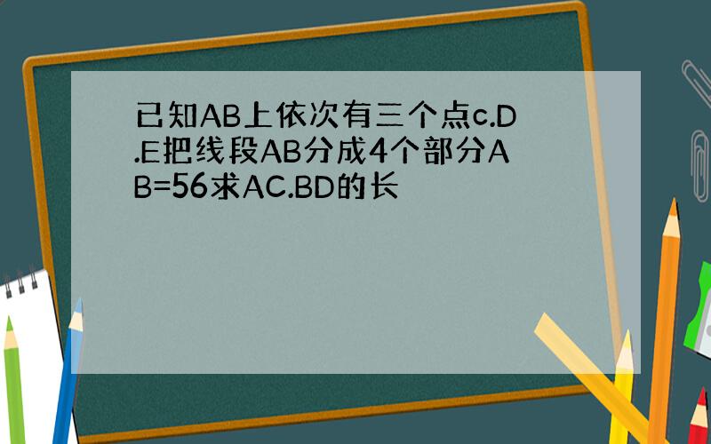 已知AB上依次有三个点c.D.E把线段AB分成4个部分AB=56求AC.BD的长