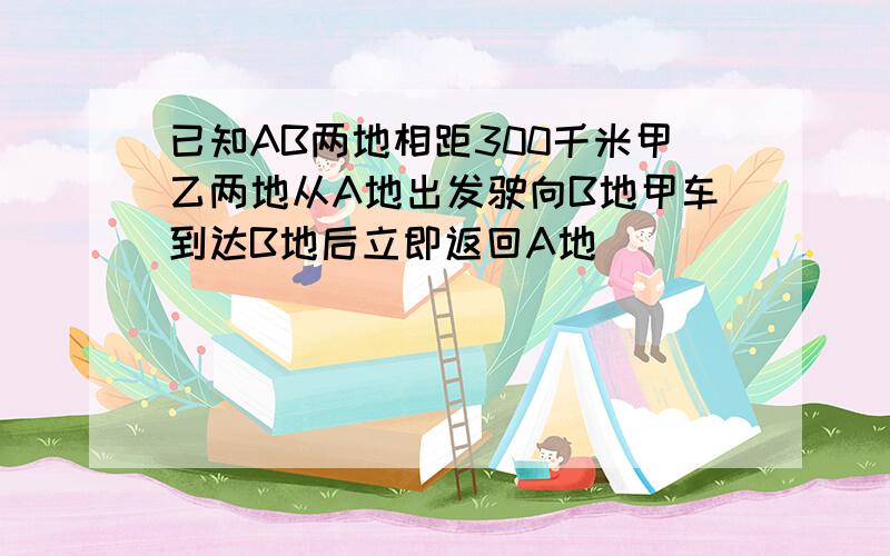 已知AB两地相距300千米甲乙两地从A地出发驶向B地甲车到达B地后立即返回A地