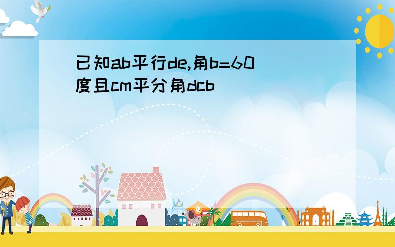 已知ab平行de,角b=60度且cm平分角dcb