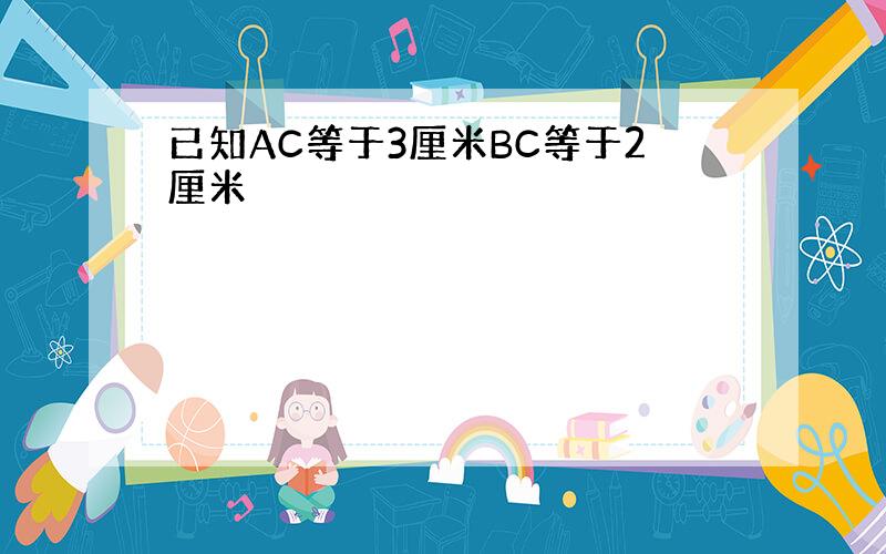 已知AC等于3厘米BC等于2厘米