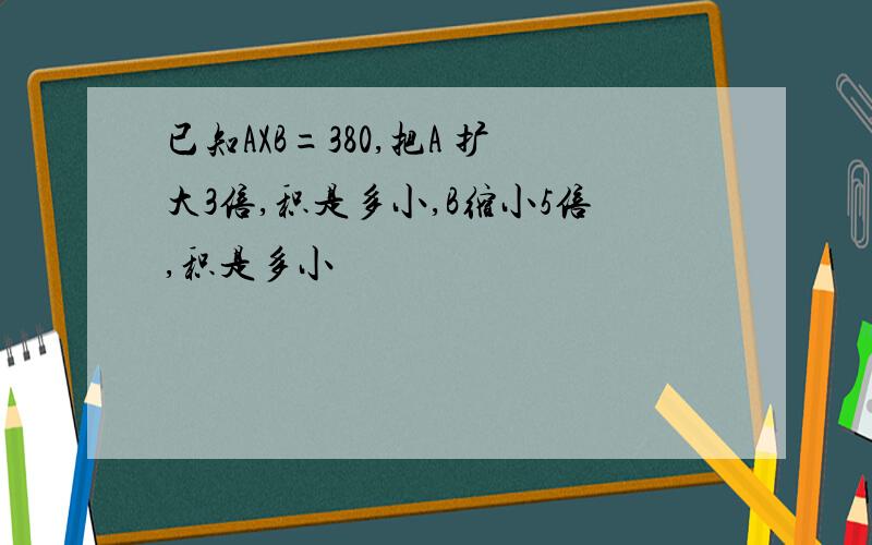 已知AXB=380,把A 扩大3倍,积是多小,B缩小5倍,积是多小