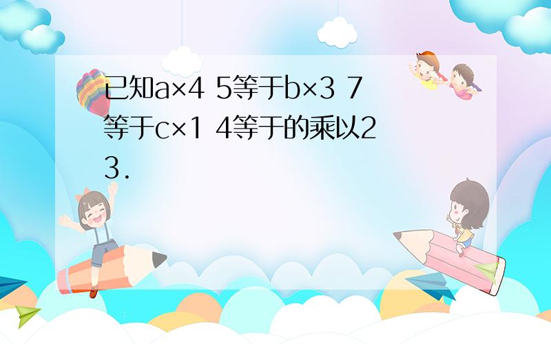 已知a×4 5等于b×3 7等于c×1 4等于的乘以2 3.