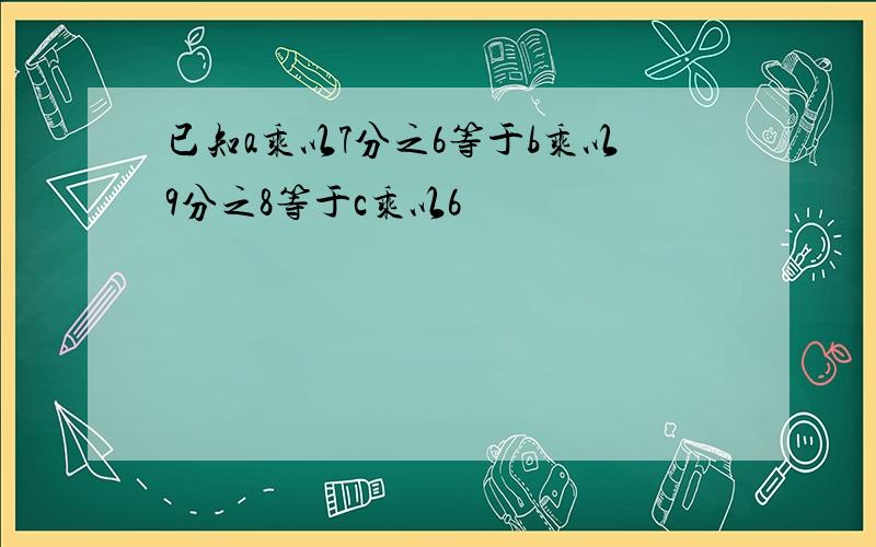 已知a乘以7分之6等于b乘以9分之8等于c乘以6