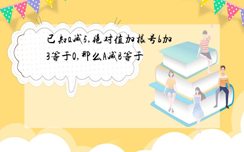 已知a减5,绝对值加根号b加3等于0,那么A减B等于