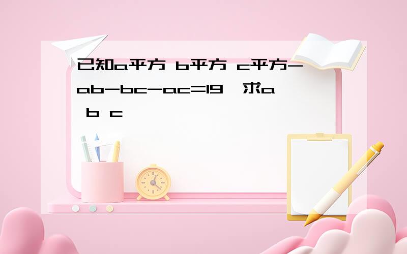 已知a平方 b平方 c平方-ab-bc-ac=19,求a b c