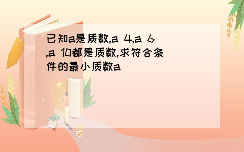 已知a是质数,a 4,a 6,a 10都是质数,求符合条件的最小质数a