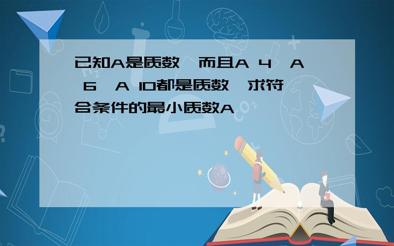 已知A是质数,而且A 4,A 6,A 10都是质数,求符合条件的最小质数A