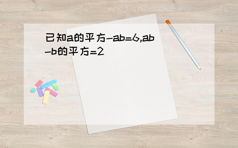 已知a的平方-ab=6,ab-b的平方=2