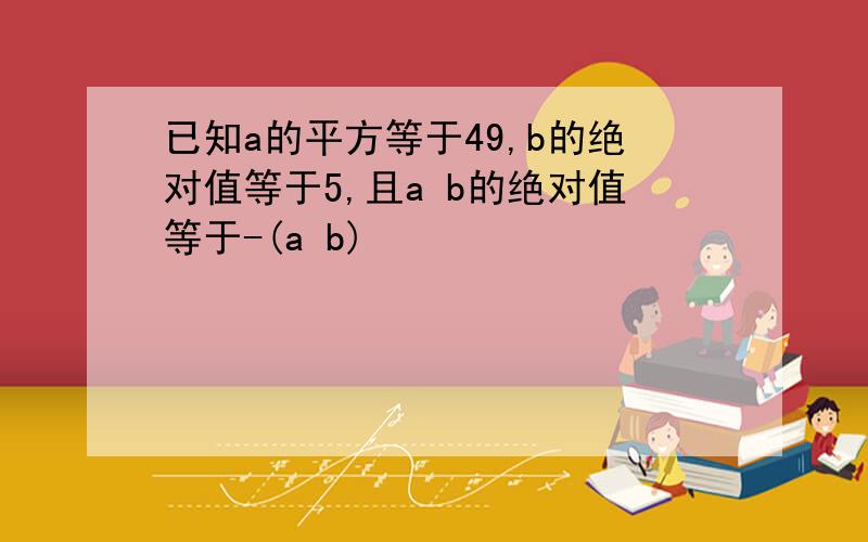 已知a的平方等于49,b的绝对值等于5,且a b的绝对值等于-(a b)