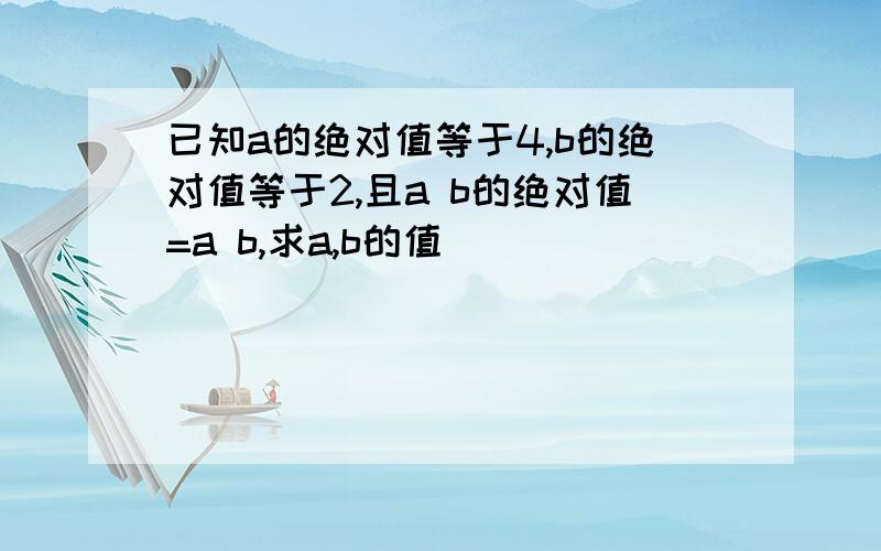 已知a的绝对值等于4,b的绝对值等于2,且a b的绝对值=a b,求a,b的值