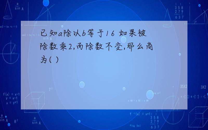 已知a除以b等于16 如果被除数乘2,而除数不变,那么商为( )