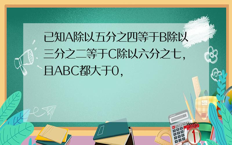 已知A除以五分之四等于B除以三分之二等于C除以六分之七,且ABC都大于0,