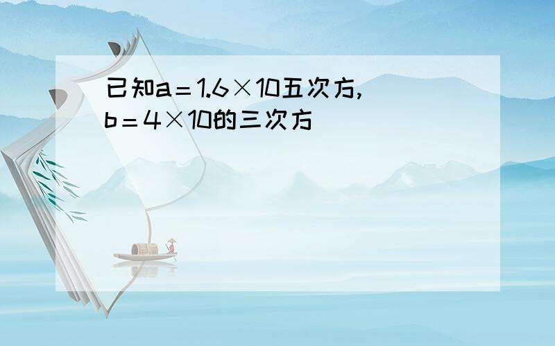 已知a＝1.6×10五次方,b＝4×10的三次方