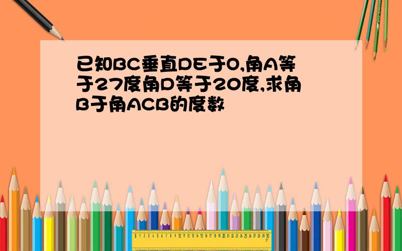 已知BC垂直DE于O,角A等于27度角D等于20度,求角B于角ACB的度数