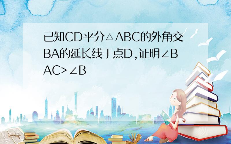 已知CD平分△ABC的外角交BA的延长线于点D,证明∠BAC>∠B