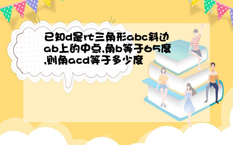 已知d是rt三角形abc斜边ab上的中点,角b等于65度,则角acd等于多少度