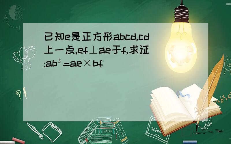 已知e是正方形abcd,cd上一点,ef⊥ae于f,求证:ab²=ae×bf