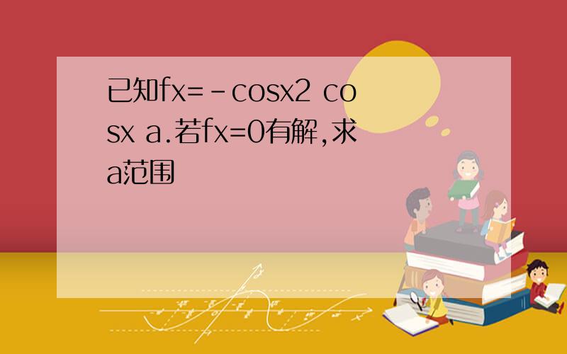 已知fx=-cosx2 cosx a.若fx=0有解,求a范围