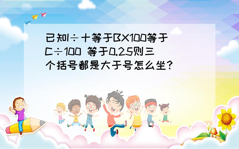 已知I÷十等于BX100等于C÷100 等于0.25则三个括号都是大于号怎么坐?