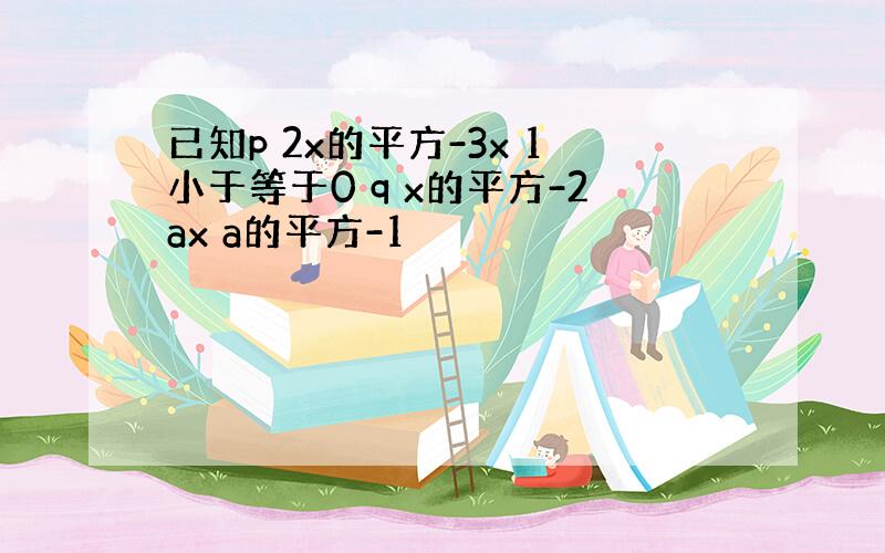 已知p 2x的平方-3x 1小于等于0 q x的平方-2ax a的平方-1