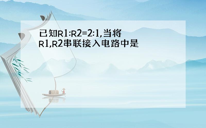 已知R1:R2=2:1,当将R1,R2串联接入电路中是