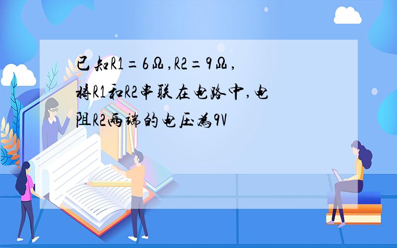 已知R1=6Ω,R2=9Ω,将R1和R2串联在电路中,电阻R2两端的电压为9V